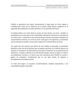 INSTITUTO POLITECNICO NACIONAL TRANSPORTE DE HIDROCARBUROS POR DUCTOS
GASODUCTO SALAMANCA – MORELIA – URUAPAN
Diseñar un gasoducto que opere correctamente a largo plazo en forma segura y
confiable para evitar que el deterioro de la tubería tenga efectos negativos en la
seguridad de la población, el medio ambiente y en la operación del mismo.
El trabajo implica una visión desde el punto de vista técnico, así como también su
participación en el mercado de los combustibles. Además de instruirse en el ámbito de
la construcción y transporte a nivel nacional del gas natural, procurando establecer los
requerimientos mínimos, con el fin de servir como guía a los ingenieros y estudiantes
que se interesan en diseño, construcción, inspección y mantenimiento de estos.
Por medio del caso práctico que dentro de este trabajo se desarrolla, se pretenden
identificar cada uno de los factores que se puedan encontrar en el ámbito laboral con
respecto al transporte de hidrocarburos, buscando el beneficio de las poblaciones de
Salamanca, Uruapan y Morelia con la distribución del gas natural, sin dejar a un lado a
las poblaciones cercanas y el ahorro que este representa para PEMEX en cuanto a
gastos de transporte considerando que es una gran fuente de ingresos y
principalmente de progreso al país.
La meta será lograr un proyecto económicamente rentable adecuándose a las
necesidades de gasto requeridas.
 