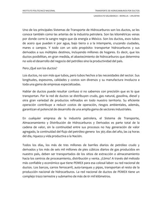 INSTITUTO POLITECNICO NACIONAL TRANSPORTE DE HIDROCARBUROS POR DUCTOS
GASODUCTO SALAMANCA – MORELIA – URUAPAN
Uno de los principales Sistemas de Transporte de Hidrocarburos son los ductos, se les
conoce también como las arterias de la industria petrolera. Son las kilométricas venas
por donde corre la sangre negra que da energía a México. Son los ductos, esos tubos
de acero que pueden ir por agua, bajo tierra o a la intemperie, cruzando ciudades,
mares o campos. Y todo con un solo propósito: transportar hidrocarburos y sus
derivados a sus múltiples destinos, incluyendo millones de hogares. Es decir, que los
ductos posibilitan, en gran medida, el abastecimiento de hidrocarburos que determina
no solo el desarrollo del negocio del petróleo sino la productividad del país.
Pero ¿Qué son los ductos?
Los ductos, no son más que tubos, pero tubos hechos a las necesidades del sector. Sus
longitudes, espesores, calidades y costos son diversos y su manufactura involucra a
toda una gama de empresas especializadas.
Hablar de ductos puede resultar confuso si no sabemos con precisión que es lo que
transportan. Por la red de ductos se distribuyen crudo, gas natural, gasolina, diesel y
otra gran variedad de productos refinados en todo nuestro territorio. Su eficiente
operación contribuye a reducir costos de operación, riesgos ambientales, además,
garantizan el potencial de desarrollo de una amplia gama de sectores industriales.
En cualquier empresa de la industria petrolera, el Sistema de Transporte,
Almacenamiento y Distribución de Hidrocarburos y Derivados es parte total de la
cadena de valor, sin la continuidad entre sus procesos no hay generación de valor
agregado, la continuidad del flujo del petróleo genera los 365 días del año, las 24 horas
del día, riqueza y vida productiva a la Nación.
Todos los días, los más de tres millones de barriles diarios de petróleo crudo y
derivados y los más de seis mil millones de pies cúbicos diarios de gas producidos en
nuestro país, deben ser transportados de los sitios de extracción o almacenamiento
hacia los centros de procesamiento, distribución y venta. ¿Cómo? A través del método
más confiable y económico que tiene PEMEX para esa colosal labor: su red nacional de
ductos. Los barcos, carros ferrocarril, auto-tanques y pipas, transportan el resto de la
producción nacional de hidrocarburos. La red nacional de ductos de PEMEX tiene un
complejo trazo terrestre y submarino de más de 61 mil kilómetros.
 