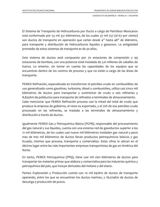 INSTITUTO POLITECNICO NACIONAL TRANSPORTE DE HIDROCARBUROS POR DUCTOS
GASODUCTO SALAMANCA – MORELIA – URUAPAN
El Sistema de Transporte de Hidrocarburos por Ducto a cargo de Petróleos Mexicanos
está conformado por 55 mil 331 kilómetros, de los cuales 37 mil 257 (el 67 por ciento)
son ductos de transporte en operación que varían desde 4” hasta 48” de diámetro,
para transporte y distribución de hidrocarburos líquidos y gaseosos. La antigüedad
promedio de estos sistemas de transporte es de 30 años.
Este sistema de ductos está compuesto por 70 estaciones de compresión y 99
estaciones de bombeo, con una potencia total instalada de 3.6 millones de caballos de
fuerza. Lo anterior, sin tomar en cuenta las capacidades de los equipos que se
encuentran dentro de los centros de proceso y que no están a cargo de las áreas de
transporte.
PEMEX Refinación, especializada en transformar el petróleo crudo en combustibles de
uso generalizado como gasolinas, turbosina, diesel y combustóleo, utiliza casi cinco mil
kilómetros de ductos para transportar y suministrar de crudo a seis refinerías y
8,835Km de poliductos para transporte de refinados a terminales de almacenamiento.
Cabe mencionar que PEMEX Refinación procesa casi la mitad del total de crudo que
produce la empresa de gobierno, el resto es exportado, y el 70% de ese petróleo crudo
procesado en las refinerías, se traslada a las terminales de almacenamiento y
distribución a través de ductos.
Igualmente PEMEX Gas y Petroquímica Básica (PGPB), responsable del procesamiento
del gas natural y sus líquidos, cuenta con una extensa red de gasoductos superior a los
12 mil kilómetros, de los cuales casi nueve mil kilómetros trasladan gas natural y poco
mas de tres mil kilómetros de ductos llevan productos petroquímicos básicos y gas
licuado, mismos que procesa, transporta y comercializa. Estas cifras la ubican en el
décimo lugar entre las más importantes empresas transportistas de gas en América del
Norte.
En tanto, PEMEX Petroquímica (PPQ), tiene casi mil cien kilómetros de ductos para
transportar las materias primas que elabora y comercializa para las industrias química y
petroquímica del país, que incluye derivados del metano y del etano.
Pemex Exploración y Producción cuenta con 10 mil 691Km de ductos de transporte
operando, entre los que se encuentran los ductos marinos, y 18,074Km de ductos de
descarga y producción de pozos.
 