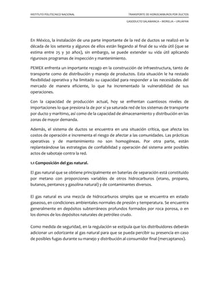 INSTITUTO POLITECNICO NACIONAL TRANSPORTE DE HIDROCARBUROS POR DUCTOS
GASODUCTO SALAMANCA – MORELIA – URUAPAN
En México, la instalación de una parte importante de la red de ductos se realizó en la
década de los setenta y algunos de ellos están llegando al final de su vida útil (que se
estima entre 25 y 30 años), sin embargo, se puede extender su vida útil aplicando
rigurosos programas de inspección y mantenimiento.
PEMEX enfrenta un importante rezago en la construcción de infraestructura, tanto de
transporte como de distribución y manejo de productos. Esta situación le ha restado
flexibilidad operativa y ha limitado su capacidad para responder a las necesidades del
mercado de manera eficiente, lo que ha incrementado la vulnerabilidad de sus
operaciones.
Con la capacidad de producción actual, hoy se enfrentan cuantiosos niveles de
importaciones lo que presiona la de por sí ya saturada red de los sistemas de transporte
por ducto y marítimo, así como de la capacidad de almacenamiento y distribución en las
zonas de mayor demanda.
Además, el sistema de ductos se encuentra en una situación crítica, que afecta los
costos de operación e incrementa el riesgo de afectar a las comunidades. Las prácticas
operativas y de mantenimiento no son homogéneas. Por otra parte, están
replanteándose las estrategias de confiabilidad y operación del sistema ante posibles
actos de sabotaje contra la red.
1.1 Composición del gas natural.
El gas natural que se obtiene principalmente en baterías de separación está constituido
por metano con proporciones variables de otros hidrocarburos (etano, propano,
butanos, pentanos y gasolina natural) y de contaminantes diversos.
El gas natural es una mezcla de hidrocarburos simples que se encuentra en estado
gaseoso, en condiciones ambientales normales de presión y temperatura. Se encuentra
generalmente en depósitos subterráneos profundos formados por roca porosa, o en
los domos de los depósitos naturales de petróleo crudo.
Como medida de seguridad, en la regulación se estipula que los distribuidores deberán
adicionar un odorizante al gas natural para que se pueda percibir su presencia en caso
de posibles fugas durante su manejo y distribución al consumidor final (mercaptanos).
 