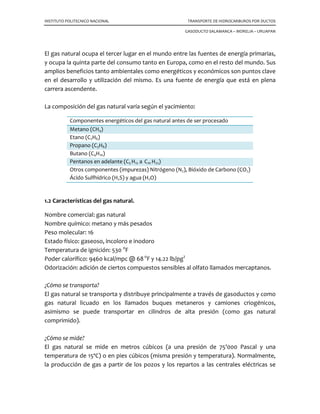 INSTITUTO POLITECNICO NACIONAL TRANSPORTE DE HIDROCARBUROS POR DUCTOS
GASODUCTO SALAMANCA – MORELIA – URUAPAN
El gas natural ocupa el tercer lugar en el mundo entre las fuentes de energía primarias,
y ocupa la quinta parte del consumo tanto en Europa, como en el resto del mundo. Sus
amplios beneficios tanto ambientales como energéticos y económicos son puntos clave
en el desarrollo y utilización del mismo. Es una fuente de energía que está en plena
carrera ascendente.
La composición del gas natural varía según el yacimiento:
Componentes energéticos del gas natural antes de ser procesado
Metano (CH4)
Etano (C2H6)
Propano (C3H8)
Butano (C4H10)
Pentanos en adelante (C5 H12 a C10 H22)
Otros componentes (impurezas) Nitrógeno (N2), Bióxido de Carbono (CO2)
Ácido Sulfhídrico (H2S) y agua (H2O)
1.2 Características del gas natural.
Nombre comercial: gas natural
Nombre químico: metano y más pesados
Peso molecular: 16
Estado físico: gaseoso, incoloro e inodoro
Temperatura de ignición: 530 o
F
Poder calorífico: 9460 kcal/mpc @ 68o
F y 14.22 lb/pg2
Odorización: adición de ciertos compuestos sensibles al olfato llamados mercaptanos.
¿Cómo se transporta?
El gas natural se transporta y distribuye principalmente a través de gasoductos y como
gas natural licuado en los llamados buques metaneros y camiones criogénicos,
asimismo se puede transportar en cilindros de alta presión (como gas natural
comprimido).
¿Cómo se mide?
El gas natural se mide en metros cúbicos (a una presión de 75'000 Pascal y una
temperatura de 15ºC) o en pies cúbicos (misma presión y temperatura). Normalmente,
la producción de gas a partir de los pozos y los repartos a las centrales eléctricas se
 