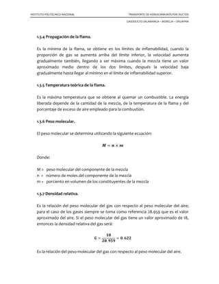 INSTITUTO POLITECNICO NACIONAL TRANSPORTE DE HIDROCARBUROS POR DUCTOS
GASODUCTO SALAMANCA – MORELIA – URUAPAN
1.3.4 Propagación de la flama.
Es la mínima de la flama, se obtiene en los límites de inflamabilidad, cuando la
proporción de gas se aumenta arriba del límite inferior, la velocidad aumenta
gradualmente también, llegando a ser máxima cuando la mezcla tiene un valor
aproximado medio dentro de los dos límites, después la velocidad baja
gradualmente hasta llegar al mínimo en el límite de inflamabilidad superior.
1.3.5 Temperatura teórica de la flama.
Es la máxima temperatura que se obtiene al quemar un combustible. La energía
liberada depende de la cantidad de la mezcla, de la temperatura de la flama y del
porcentaje de exceso de aire empleado para la combustión.
1.3.6 Peso molecular.
El peso molecular se determina utilizando la siguiente ecuación:
ࡹ ൌ ࢔ ൈ ࢓
Donde:
M = peso molecular del componente de la mezcla
n = número de moles del componente de la mezcla
m = porciento en volumen de los constituyentes de la mezcla
1.3.7 Densidad relativa.
Es la relación del peso molecular del gas con respecto al peso molecular del aire;
para el caso de los gases siempre se toma como referencia 28.959 que es el valor
aproximado del aire. Si el peso molecular del gas tiene un valor aproximado de 18,
entonces la densidad relativa del gas será:
ࡳ ൌ
૚ૡ
૛ૡ. ૢ૞ૢ
ൌ ૙. ૟૛૛
Es la relación del peso molecular del gas con respecto al peso molecular del aire.
 