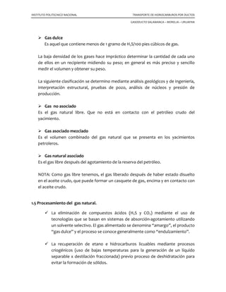 INSTITUTO POLITECNICO NACIONAL TRANSPORTE DE HIDROCARBUROS POR DUCTOS
GASODUCTO SALAMANCA – MORELIA – URUAPAN
Gas dulce
Es aquel que contiene menos de 1 gramo de H2S/100 pies cúbicos de gas.
La baja densidad de los gases hace impráctico determinar la cantidad de cada uno
de ellos en un recipiente midiendo su peso; en general es más preciso y sencillo
medir el volumen y obtener su peso.
La siguiente clasificación se determino mediante análisis geológicos y de ingeniería,
interpretación estructural, pruebas de pozo, análisis de núcleos y presión de
producción.
Gas no asociado
Es el gas natural libre. Que no está en contacto con el petróleo crudo del
yacimiento.
Gas asociado mezclado
Es el volumen combinado del gas natural que se presenta en los yacimientos
petroleros.
Gas natural asociado
Es el gas libre después del agotamiento de la reserva del petróleo.
NOTA: Como gas libre tenemos, el gas liberado después de haber estado disuelto
en el aceite crudo, que puede formar un casquete de gas, encima y en contacto con
el aceite crudo.
1.5 Procesamiento del gas natural.
La eliminación de compuestos ácidos (H2S y CO2) mediante el uso de
tecnologías que se basan en sistemas de absorción-agotamiento utilizando
un solvente selectivo. El gas alimentado se denomina “amargo”, el producto
“gas dulce” y el proceso se conoce generalmente como “endulzamiento”.
La recuperación de etano e hidrocarburos licuables mediante procesos
criogénicos (uso de bajas temperaturas para la generación de un líquido
separable x destilación fraccionada) previo proceso de deshidratación para
evitar la formación de sólidos.
 