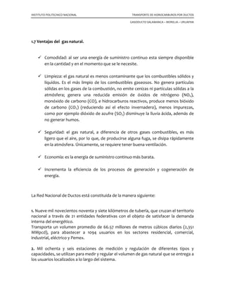 INSTITUTO POLITECNICO NACIONAL TRANSPORTE DE HIDROCARBUROS POR DUCTOS
GASODUCTO SALAMANCA – MORELIA – URUAPAN
1.7 Ventajas del gas natural.
Comodidad: al ser una energía de suministro continuo esta siempre disponible
en la cantidad y en el momento que se le necesite.
Limpieza: el gas natural es menos contaminante que los combustibles sólidos y
líquidos. Es el más limpio de los combustibles gaseosos. No genera partículas
sólidas en los gases de la combustión, no emite cenizas ni partículas sólidas a la
atmósfera; genera una reducida emisión de óxidos de nitrógeno (NOx),
monóxido de carbono (CO), e hidrocarburos reactivos, produce menos bióxido
de carbono (CO2) (reduciendo así el efecto invernadero), menos impurezas,
como por ejemplo dióxido de azufre (SO2) disminuye la lluvia ácida, además de
no generar humos.
Seguridad: el gas natural, a diferencia de otros gases combustibles, es más
ligero que el aire, por lo que, de producirse alguna fuga, se disipa rápidamente
en la atmósfera. Únicamente, se requiere tener buena ventilación.
Economía: es la energía de suministro continuo más barata.
Incrementa la eficiencia de los procesos de generación y cogeneración de
energía.
La Red Nacional de Ductos está constituida de la manera siguiente:
1. Nueve mil novecientos noventa y siete kilómetros de tubería, que cruzan el territorio
nacional a través de 21 entidades federativas con el objeto de satisfacer la demanda
interna del energético.
Transporta un volumen promedio de 66.57 millones de metros cúbicos diarios (2,351
MMpcd), para abastecer a 1094 usuarios en los sectores residencial, comercial,
industrial, eléctrico y Pemex.
2. Mil ochenta y seis estaciones de medición y regulación de diferentes tipos y
capacidades, se utilizan para medir y regular el volumen de gas natural que se entrega a
los usuarios localizados a lo largo del sistema.
 