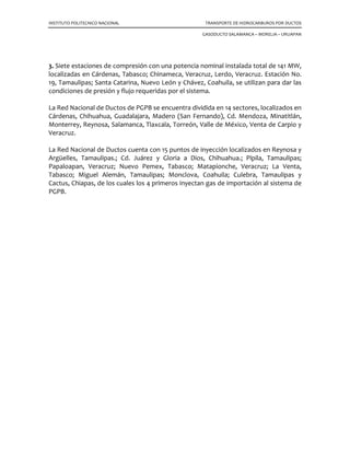 INSTITUTO POLITECNICO NACIONAL TRANSPORTE DE HIDROCARBUROS POR DUCTOS
GASODUCTO SALAMANCA – MORELIA – URUAPAN
3. Siete estaciones de compresión con una potencia nominal instalada total de 141 MW,
localizadas en Cárdenas, Tabasco; Chinameca, Veracruz, Lerdo, Veracruz. Estación No.
19, Tamaulipas; Santa Catarina, Nuevo León y Chávez, Coahuila, se utilizan para dar las
condiciones de presión y flujo requeridas por el sistema.
La Red Nacional de Ductos de PGPB se encuentra dividida en 14 sectores, localizados en
Cárdenas, Chihuahua, Guadalajara, Madero (San Fernando), Cd. Mendoza, Minatitlán,
Monterrey, Reynosa, Salamanca, Tlaxcala, Torreón, Valle de México, Venta de Carpio y
Veracruz.
La Red Nacional de Ductos cuenta con 15 puntos de inyección localizados en Reynosa y
Argüelles, Tamaulipas.; Cd. Juárez y Gloria a Dios, Chihuahua.; Pípila, Tamaulipas;
Papaloapan, Veracruz; Nuevo Pemex, Tabasco; Matapionche, Veracruz; La Venta,
Tabasco; Miguel Alemán, Tamaulipas; Monclova, Coahuila; Culebra, Tamaulipas y
Cactus, Chiapas, de los cuales los 4 primeros inyectan gas de importación al sistema de
PGPB.
 