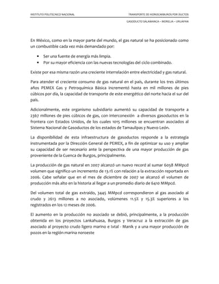 INSTITUTO POLITECNICO NACIONAL TRANSPORTE DE HIDROCARBUROS POR DUCTOS
GASODUCTO SALAMANCA – MORELIA – URUAPAN
En México, como en la mayor parte del mundo, el gas natural se ha posicionado como
un combustible cada vez más demandado por:
• Ser una fuente de energía más limpia.
• Por su mayor eficiencia con las nuevas tecnologías del ciclo combinado.
Existe por esa misma razón una creciente interrelación entre electricidad y gas natural.
Para atender el creciente consumo de gas natural en el país, durante los tres últimos
años PEMEX Gas y Petroquímica Básica incrementó hasta en mil millones de pies
cúbicos por día, la capacidad de transporte de este energético del norte hacia el sur del
país.
Adicionalmente, este organismo subsidiario aumentó su capacidad de transporte a
2367 millones de pies cúbicos de gas, con interconexión a diversos gasoductos en la
frontera con Estados Unidos, de los cuales 1015 millones se encuentran asociados al
Sistema Nacional de Gasoductos de los estados de Tamaulipas y Nuevo León.
La disponibilidad de esta infraestructura de gasoductos responde a la estrategia
instrumentada por la Dirección General de PEMEX, a fin de optimizar su uso y ampliar
su capacidad de ser necesario ante la perspectiva de una mayor producción de gas
proveniente de la Cuenca de Burgos, principalmente.
La producción de gas natural en 2007 alcanzó un nuevo record al sumar 6058 MMpcd
volumen que significo un incremento de 13.1% con relación a la extracción reportada en
2006. Cabe señalar que en el mes de diciembre de 2007 se alcanzó el volumen de
producción más alto en la historia al llegar a un promedio diario de 6410 MMpcd.
Del volumen total de gas extraído, 3445 MMpcd correspondieron al gas asociado al
crudo y 2613 millones a no asociado, volúmenes 11.5% y 15.3% superiores a los
registrados en los 12 meses de 2006.
El aumento en la producción no asociado se debió, principalmente, a la producción
obtenida en los proyectos Lankahuasa, Burgos y Veracruz a la extracción de gas
asociado al proyecto crudo ligero marino e Ixtal - Manik y a una mayor producción de
pozos en la región marina noroeste
 