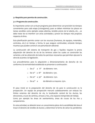 INSTITUTO POLITECNICO NACIONAL TRANSPORTE DE HIDROCARBUROS POR DUCTOS
GASODUCTO SALAMANCA – MORELIA – URUAPAN
3.1 Requisito para permiso de construcción.
3.1.1 Programa de construcción.
Es importante contar con un buen programa para determinar con precisión los tiempos
convenientes para cada etapa (cronograma), pues se deben minimizar los plazos en
tareas sensibles como ejemplo zanjas abiertas, tendido previo de la tubería, etc. , se
debe tratar de no interferir con otras actividades y prever los tiempos más propicios
respecto al clima.
Esta planificación permite contar con los recursos (humanos, de equipos, materiales,
contratos, etc.) en tiempo y forma, lo que asegura continuidad, evitando tiempos
muertos que pueden construir una perturbación adicional.
La construcción del sistema de transporte de gas y líquidos requiere la previa
adquisición del derecho de vía de los terrenos sobre los cuales se construirán las
variantes y de las obtención de todos los permisos necesarios que permitan ejecutar la
obra de acuerdo a la legislación.
Los procedimientos para la adquisición y dimensionamiento de derecho de vía
conforme a la normatividad establecida se presentan a continuación:
o De 4” a 8” de diámetro -10m.
o De 10” a 18” de diámetro -13m.
o De 20” a 36” de diámetro -15m.
o De 42” a de diámetro a mayores -25m.
El paso inicial en la preparación del derecho de vía para la construcción es la
prospección. Un equipo de prospección marcará cuidadosamente con estacas los
límites externos del derecho de vía, la localización central de los ductos, las
elevaciones, cruces de caminos, arroyos y ríos, y los espacios temporales de trabajo.
Como por ejemplo las áreas de asentamiento, áreas de cruces de los ríos y
campamentos.
En esta actividad, se deberán tener un conocimiento pleno de la sensibilidad del área al
trazar el derecho de tendido de ductos y determinar la forma de salvar las pendientes
 
