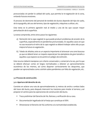 INSTITUTO POLITECNICO NACIONAL TRANSPORTE DE HIDROCARBUROS POR DUCTOS
GASODUCTO SALAMANCA – MORELIA – URUAPAN
pronunciadas sin perder la calidad del suelo, que permita la re-vegetación de la zona,
evitando futuras erosiones.
El proceso de desmonte del personal de tendido de ductos depende del tipo de suelo,
de la topografía, del uso del terreno, tipo de vegetación, máquinas a utilizar, etc.
Esta tarea es la primera agresión real al medio y una de las que causan mayor
perturbación de la superficie.
La tarea comprende, entre otros pasos los siguientes:
a) Remoción de la capa vegetal; lo que puede producir problemas de erosión de la
superficie, especialmente en pendientes pronunciadas. En aquellos casos en que
no sea necesario el retiro de la capa vegetal se deberá trabajar sobre ella ya que
mejora la futura re-vegetación.
b) Talado de árboles; este es un aspecto importante al atravesar una zona boscosa
ya que se deberá tener un respeto especial por los ejemplares de gran tamaño o
aquellos cuya especie se encuentre en peligro de extinción.
Este recurso deberá manejarse con criterio conservador y comercial a la vez, por lo que
se deberá efectuar cortes en largos normalizados y obtener un aprovechamiento
económico de los mismos, así como disponer correctamente los despuntes, que
pueden ser aprovechados como colchón sobre pendientes con falta de vegetación, etc.
3.2 Proceso de construcción.
3.2.1 Apertura del derecho de vía.
Consiste en aclarar una ruta de aproximadamente 25 metros de ancho a ambos lados
del trazo del ducto, para después intervenir los tractores para nivelar el terreno y así
preparar el camino para las operaciones de construcción del ducto.
Trazo preliminar del Derecho de Vía. Retraso y verificación de su caso.
Documentación legalizada de la franja que constituye el DDV.
Dimensionar el Derecho de Vía conforme a la normatividad establecida.
 