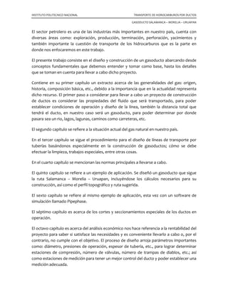 INSTITUTO POLITECNICO NACIONAL TRANSPORTE DE HIDROCARBUROS POR DUCTOS
GASODUCTO SALAMANCA – MORELIA – URUAPAN
El sector petrolero es una de las industrias más importantes en nuestro país, cuenta con
diversas áreas como: exploración, producción, terminación, perforación, yacimientos y
también importante la cuestión de transporte de los hidrocarburos que es la parte en
donde nos enfocaremos en este trabajo.
El presente trabajo consiste en el diseño y construcción de un gasoducto abarcando desde
conceptos fundamentales que debemos entender y tomar como base, hasta los detalles
que se toman en cuenta para llevar a cabo dicho proyecto.
Contiene en su primer capítulo un extracto acerca de las generalidades del gas: origen,
historia, composición básica, etc., debido a la importancia que en la actualidad representa
dicho recurso. El primer paso a considerar para llevar a cabo un proyecto de construcción
de ductos es considerar las propiedades del fluido que será transportado, para poder
establecer condiciones de operación y diseño de la línea, también la distancia total que
tendrá el ducto, en nuestro caso será un gasoducto, para poder determinar por donde
pasara sea un rio, lagos, lagunas, caminos como carreteras, etc.
El segundo capítulo se refiere a la situación actual del gas natural en nuestro país.
En el tercer capítulo se sigue el procedimiento para el diseño de líneas de transporte por
tuberías basándonos especialmente en la construcción de gasoductos; cómo se debe
efectuar la limpieza, trabajos especiales, entre otras cosas.
En el cuarto capítulo se mencionan las normas principales a llevarse a cabo.
El quinto capítulo se refiere a un ejemplo de aplicación. Se diseñó un gasoducto que sigue
la ruta Salamanca – Morelia – Uruapan, incluyéndose los cálculos necesarios para su
construcción, así como el perfil topográfico y ruta sugerida.
El sexto capítulo se refiere al mismo ejemplo de aplicación, esta vez con un software de
simulación llamado Pipephase.
El séptimo capítulo es acerca de los cortes y seccionamientos especiales de los ductos en
operación.
El octavo capítulo es acerca del análisis económico nos hace referencia a la rentabilidad del
proyecto para saber si satisface las necesidades y es conveniente llevarlo a cabo o, por el
contrario, no cumple con el objetivo. El proceso de diseño arroja parámetros importantes
como: diámetro, presiones de operación, espesor de tubería, etc., para lograr determinar
estaciones de compresión, número de válvulas, número de trampas de diablos, etc.; así
como estaciones de medición para tener un mejor control del ducto y poder establecer una
medición adecuada.
 