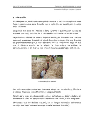 INSTITUTO POLITECNICO NACIONAL TRANSPORTE DE HIDROCARBUROS POR DUCTOS
GASODUCTO SALAMANCA – MORELIA – URUAPAN
3.2.3 Excavación.
En esta operación, se requieren como primera medida, la elección del equipo de zanja
(pala, retroexcavadora, zanja de rueda, etc.) el suelo debe ser extraído con el equipo
antes señalando.
La apertura de la zanja debe hacerse en tiempo y forma ya que influye en el pasaje de
animales, vehículos y personas, por lo tanto debería estudiarse el transito en el área.
La profundidad debe ser de acuerdo al tipo de terreno, por donde cruce de tal forma
que quede una capa de tierra sobre la tubería de mínimo 60 cm, en el terreno desértico
de aproximadamente 1.25 m, el ancho de la zanja debe ser como mínimo de 30 cm, más
que el diámetro exterior de la tubería. Se debe colocar un colchón de
aproximadamente 10 cm de arena para evitar abolladuras y desperfectos en la tubería.
Fig. 3.2 Excavación de una zanja
Una mala canalización plantearía un sistema de trampa para los animales, y dificultaría
el traslado del ganado en establecimientos agropecuarios etc.
Por otra parte existe en esta operación acciones particulares que deben estudiarse en
forma especial como por ejemplo el cruce de caminos, vías férreas, cursos de agua etc.
Otro aspecto que debe tenerse en cuenta, son los tiempos máximos de permanencia
de zanjas abiertas (la norma señalada que no debe ser mayor de 20 días).
 