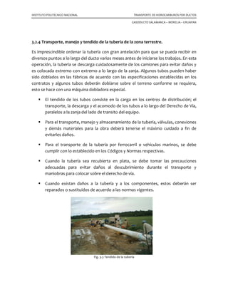 INSTITUTO POLITECNICO NACIONAL TRANSPORTE DE HIDROCARBUROS POR DUCTOS
GASODUCTO SALAMANCA – MORELIA – URUAPAN
3.2.4 Transporte, manejo y tendido de la tubería de la zona terrestre.
Es imprescindible ordenar la tubería con gran antelación para que se pueda recibir en
diversos puntos a lo largo del ducto varios meses antes de iniciarse los trabajos. En esta
operación, la tubería se descarga cuidadosamente de los camiones para evitar daños y
es colocada extremo con extremo a lo largo de la zanja. Algunos tubos pueden haber
sido doblados en las fábricas de acuerdo con las especificaciones establecidas en los
contratos y algunos tubos deberán doblarse sobre el terreno conforme se requiera,
esto se hace con una máquina dobladora especial.
El tendido de los tubos consiste en la carga en los centros de distribución; el
transporte, la descarga y el acomodo de los tubos a lo largo del Derecho de Vía,
paralelos a la zanja del lado de transito del equipo.
Para el transporte, manejo y almacenamiento de la tubería, válvulas, conexiones
y demás materiales para la obra deberá tenerse el máximo cuidado a fin de
evitarles daños.
Para el transporte de la tubería por ferrocarril o vehículos marinos, se debe
cumplir con lo establecido en los Códigos y Normas respectivas.
Cuando la tubería sea recubierta en plata, se debe tomar las precauciones
adecuadas para evitar daños al descubrimiento durante el transporte y
maniobras para colocar sobre el derecho de vía.
Cuando existan daños a la tubería y a los componentes, estos deberán ser
reparados o sustituidos de acuerdo a las normas vigentes.
Fig. 3.3 Tendido de la tubería
 
