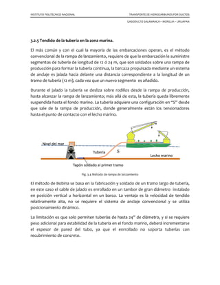 INSTITUTO POLITECNICO NACIONAL
3.2.5 Tendido de la tubería en la zona marina
El más común y con el cual la mayoría de las embarcaciones
convencional de la rampa de l
segmentos de tubería de longitud de 12 ó 24 m, que son soldados sobre una rampa de
producción para formar la tubería continua, la barcaza propulsada
de anclaje es jalada hacia delante una distancia correspondiente a la longitud de un
tramo de tubería (12 m), cada vez que un nuevo segmento es añadido.
Durante el jalado la tubería se desliza sobre rodillos desde la rampa de producc
hasta alcanzar la rampa de lanzamiento; más allá de esta, la tubería queda libremente
suspendida hasta el fondo marino. La tubería adquiere una configuración en “S” desde
que sale de la rampa de producción, donde generalmente están los tensionadores
hasta el punto de contacto con el lecho marino.
Fig
El método de Bobina se basa en la fabricación y soldado de un tramo largo de tubería,
en este caso el cable de jalado es enrollado en un tambor de gran diámetro instalado
en posición vertical u horizontal en un barco. La ventaja es la velocidad de tendido
relativamente alta, no se requiere el sistema de anclaje convencional y se utiliza
posicionamiento dinámico.
La limitación es que solo permiten tuberías de hasta 24” de diámetro, y si se requiere
peso adicional para estabilidad de la tubería en el fondo marino, deberá incr
el espesor de pared del tubo, ya que el enrrollado no soporta tuberías con
recubrimiento de concreto.
LITECNICO NACIONAL TRANSPORTE DE HIDROCARBUROS POR DUCTOS
GASODUCTO SALAMANCA – MORELIA
.5 Tendido de la tubería en la zona marina.
El más común y con el cual la mayoría de las embarcaciones operan, es el método
rampa de lanzamiento, requiere de que la embarcación le suministre
segmentos de tubería de longitud de 12 ó 24 m, que son soldados sobre una rampa de
producción para formar la tubería continua, la barcaza propulsada mediante un sistema
de anclaje es jalada hacia delante una distancia correspondiente a la longitud de un
tramo de tubería (12 m), cada vez que un nuevo segmento es añadido.
Durante el jalado la tubería se desliza sobre rodillos desde la rampa de producc
hasta alcanzar la rampa de lanzamiento; más allá de esta, la tubería queda libremente
suspendida hasta el fondo marino. La tubería adquiere una configuración en “S” desde
que sale de la rampa de producción, donde generalmente están los tensionadores
asta el punto de contacto con el lecho marino.
Fig. 3.4 Método de rampa de lanzamiento
se basa en la fabricación y soldado de un tramo largo de tubería,
en este caso el cable de jalado es enrollado en un tambor de gran diámetro instalado
en posición vertical u horizontal en un barco. La ventaja es la velocidad de tendido
, no se requiere el sistema de anclaje convencional y se utiliza
La limitación es que solo permiten tuberías de hasta 24” de diámetro, y si se requiere
peso adicional para estabilidad de la tubería en el fondo marino, deberá incr
el espesor de pared del tubo, ya que el enrrollado no soporta tuberías con
TRANSPORTE DE HIDROCARBUROS POR DUCTOS
MORELIA – URUAPAN
operan, es el método
requiere de que la embarcación le suministre
segmentos de tubería de longitud de 12 ó 24 m, que son soldados sobre una rampa de
mediante un sistema
de anclaje es jalada hacia delante una distancia correspondiente a la longitud de un
Durante el jalado la tubería se desliza sobre rodillos desde la rampa de producción,
hasta alcanzar la rampa de lanzamiento; más allá de esta, la tubería queda libremente
suspendida hasta el fondo marino. La tubería adquiere una configuración en “S” desde
que sale de la rampa de producción, donde generalmente están los tensionadores
se basa en la fabricación y soldado de un tramo largo de tubería,
en este caso el cable de jalado es enrollado en un tambor de gran diámetro instalado
en posición vertical u horizontal en un barco. La ventaja es la velocidad de tendido
, no se requiere el sistema de anclaje convencional y se utiliza
La limitación es que solo permiten tuberías de hasta 24” de diámetro, y si se requiere
peso adicional para estabilidad de la tubería en el fondo marino, deberá incrementarse
el espesor de pared del tubo, ya que el enrrollado no soporta tuberías con
 