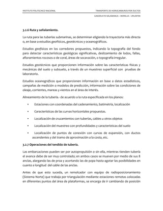 INSTITUTO POLITECNICO NACIONAL TRANSPORTE DE HIDROCARBUROS POR DUCTOS
GASODUCTO SALAMANCA – MORELIA – URUAPAN
3.2.6 Ruta y señalamiento.
La ruta para las tuberías submarinas, se determinan eligiendo la trayectoria más directa
o, en base a estudios geofísicos, geotécnicos y oceanográficos.
Estudios geofísicos en los corredores propuestos, indicando la topografía del fondo
para detectar características geológicas significativas, deslizamiento de lodos, fallas,
afloramientos rocosos o de coral, áreas de socavación, o topografía irregular.
Estudios geotécnicos que proporcionen información sobre las características físicas y
mecánicas del suelo y subsuelo, a través de un muestreo superficial con pruebas de
laboratorio.
Estudios oceanográficos que proporcionen información en base a datos estadísticos,
campañas de medición o modelos de predicción, información sobre las condiciones de
oleaje, corrientes, mareas y vientos en el área de interés.
Alineamiento de la tubería.- de acuerdo a la ruta especificada en los planos:
• Estaciones con coordenadas del cadenamiento, batimetría, localización
• Características de las curvas horizontales propuestas.
• Localización de cruzamientos con tuberías, cables u otros objetos
• Localización del muestreo con profundidades y características del suelo
• Localización de puntos de conexión con curvas de expansión, con ductos
ascendentes y del tramo de aproximación a la costa, etc.
3.2.7 Operaciones del tendido de tubería.
Las embarcaciones pueden ser por autopropulsión o sin ella, mientras tienden tubería
el avance debe de ser muy controlado; en ambos casos se mueven por medio de sus 8
anclas, alargando las de proa y acortando las de popa hasta agotar las posibilidades en
cuanto a longitud del cable de las anclas.
Antes de que esto suceda, un remolcador con equipo de radioposicionamiento
(Sistema Norte) que trabaja por triangulación mediante estaciones remotas colocadas
en diferentes puntos del área de plataformas, se encarga de ir cambiando de posición
 