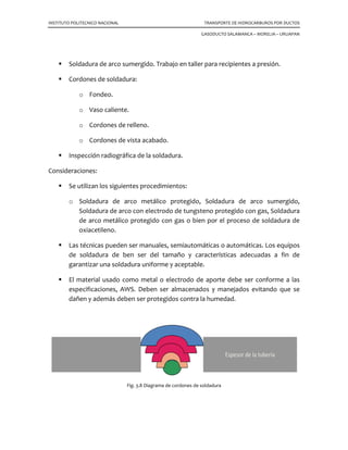 INSTITUTO POLITECNICO NACIONAL
Soldadura de arco sumergido. Trabajo en tal
Cordones de soldadura:
o Fondeo.
o Vaso caliente.
o Cordones de relleno.
o Cordones de vista acabado.
Inspección radiográfica de la soldadura.
Consideraciones:
Se utilizan los siguientes procedimientos:
o Soldadura de arco metálico
Soldadura de arco con electrodo de tungsteno protegido con gas, Soldadura
de arco metálico protegido con gas o bien por el proceso de soldadura de
oxiacetileno.
Las técnicas pueden ser manuales, semiautomáticas o aut
de soldadura de ben ser del tamaño y características adecuadas a fin de
garantizar una soldadura uniforme y aceptable.
El material usado como metal o electrodo de aporte debe ser conforme a las
especificaciones, AWS. Deben ser almacen
dañen y además deben ser protegidos contra la humedad.
Fig
LITECNICO NACIONAL TRANSPORTE DE HIDROCARBUROS POR DUCTOS
GASODUCTO SALAMANCA – MORELIA
Soldadura de arco sumergido. Trabajo en taller para recipientes a presión.
Cordones de soldadura:
Cordones de relleno.
Cordones de vista acabado.
Inspección radiográfica de la soldadura.
Se utilizan los siguientes procedimientos:
Soldadura de arco metálico protegido, Soldadura de arco sumergido,
Soldadura de arco con electrodo de tungsteno protegido con gas, Soldadura
de arco metálico protegido con gas o bien por el proceso de soldadura de
Las técnicas pueden ser manuales, semiautomáticas o automáticas. Los equipos
de soldadura de ben ser del tamaño y características adecuadas a fin de
garantizar una soldadura uniforme y aceptable.
El material usado como metal o electrodo de aporte debe ser conforme a las
especificaciones, AWS. Deben ser almacenados y manejados evitando que se
dañen y además deben ser protegidos contra la humedad.
Fig. 3.8 Diagrama de cordones de soldadura
TRANSPORTE DE HIDROCARBUROS POR DUCTOS
MORELIA – URUAPAN
ler para recipientes a presión.
protegido, Soldadura de arco sumergido,
Soldadura de arco con electrodo de tungsteno protegido con gas, Soldadura
de arco metálico protegido con gas o bien por el proceso de soldadura de
omáticas. Los equipos
de soldadura de ben ser del tamaño y características adecuadas a fin de
El material usado como metal o electrodo de aporte debe ser conforme a las
ados y manejados evitando que se
 