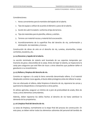 INSTITUTO POLITECNICO NACIONAL TRANSPORTE DE HIDROCARBUROS POR DUCTOS
GASODUCTO SALAMANCA – MORELIA – URUAPAN
Consideraciones:
1. Horas convenientes para la maniobra del bajado de la tubería.
2. Tipo de equipo a utilizar de acuerdo al diámetro y peso de la tubería.
3. Acción de cubrir la tubería conforme al tipo de terreno.
4. Tipo de materiales para la plantilla, relleno y colchón.
5. Terreno con material rocoso y material de la excavación.
6. Acondicionamiento de la superficie fina del derecho de vía, conformación y
eliminación de materiales y troncos.
Construcción de obras de arte en el derecho de vía, cunetas, alcantarillas, rompe
corrientes, lavadores, etc.
3.2.14 Descenso y tapado de la tubería.
La sección terminada de tubería será levantada de sus soportes temporales por
tractores de grúa y descendida de la zanja. Antes de bajar la tubería, se inspecciona la
zanja para asegurara que esté libre de rocas u otros desechos que pudieran dañar el
gasoducto o su revestimiento.
3.2.15 Relleno y limpieza del derecho de vía.
Consiste en regresar a la zanja la tierra removida denominada relleno. Si el material
desplazado contiene rocas agudas, el ducto debe protegerse antes de rellenar la zanja.
Una vez efectuado el relleno, debe limpiarse el derecho de vía, reponerse las cercas y
quemarse los desperdicios o transportarse a otras partes.
En aéreas agrícolas, asegurar un mínimo de 0.30m de profundidad de arado, libre de
rocas y otros elementos contundentes.
Además, deben repararse los daños hechos al derecho de vía hasta satisfacer la
demanda de los propietarios.
3.2.16 Limpieza final del derecho de vía.
La tarea de limpieza, normalmente es la etapa final del proceso de construcción. En
este paso, se deben retirar todos los elementos sobrantes del personal del tendido de
 