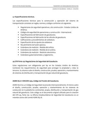 INSTITUTO POLITECNICO NACIONAL TRANSPORTE DE HIDROCARBUROS POR DUCTOS
GASODUCTO SALAMANCA – MORELIA – URUAPAN
4.1 Especificaciones técnicas.
Las especificaciones técnicas para la construcción y operación del sistema de
transportación consisten en reglas, normas y códigos conforme a lo siguiente:
Regulaciones de seguridad operativas y de construcción - Estados Unidos de
América.
Códigos de seguridad de operaciones y construcción - Internacional.
Especificaciones de fabricación de gasoductos.
Especificaciones de fabricación de las válvulas de gasoducto.
Calificaciones y procedimientos de soldadura.
Especificación de los ajustes de soldadura.
Recubrimiento de fusión epóxica.
Estándares de medición - Medida del orificio.
Estándares de medición - Medida de la turbina.
Estándares de medición - Medición electrónica.
Estándares gubernamentales y reglamento.
49 CFR Parte 192 Regulaciones de Seguridad del Gasoducto.
Estas regulaciones son obligatorias por ley en los Estados Unidos de América.
Contienen los requerimientos de seguridad para proteger la propiedad y vidas te
terceros. Su alcance cubre el diseño, construcción, prueba, operación y mantenimiento
de sistemas de distribución y transportación de gas natural del gasoducto.
ASME B31.8- EDICION 1995, Código de Presión del Gasoducto.
ASME B31.8 es un Código de Seguridad reconocido internacionalmente. El mismo cubre
el diseño, construcción, prueba, operación y mantenimiento de los sistemas de
conducción en la plataforma continental, acopio, distribución y transportación de gas
natural del gasoducto. Este código es el documento original utilizado para la creación
del CFR 49, Parte 192. La Oficina Estadounidense de Seguridad de Gasoductos es un
miembro activo del comité ASME B31.8.
 