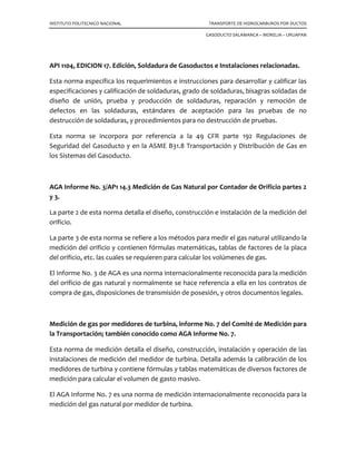 INSTITUTO POLITECNICO NACIONAL TRANSPORTE DE HIDROCARBUROS POR DUCTOS
GASODUCTO SALAMANCA – MORELIA – URUAPAN
API 1104, EDICION 17. Edición, Soldadura de Gasoductos e Instalaciones relacionadas.
Esta norma específica los requerimientos e instrucciones para desarrollar y calificar las
especificaciones y calificación de soldaduras, grado de soldaduras, bisagras soldadas de
diseño de unión, prueba y producción de soldaduras, reparación y remoción de
defectos en las soldaduras, estándares de aceptación para las pruebas de no
destrucción de soldaduras, y procedimientos para no destrucción de pruebas.
Esta norma se incorpora por referencia a la 49 CFR parte 192 Regulaciones de
Seguridad del Gasoducto y en la ASME B31.8 Transportación y Distribución de Gas en
los Sistemas del Gasoducto.
AGA Informe No. 3/AP1 14.3 Medición de Gas Natural por Contador de Orificio partes 2
y 3.
La parte 2 de esta norma detalla el diseño, construcción e instalación de la medición del
orificio.
La parte 3 de esta norma se refiere a los métodos para medir el gas natural utilizando la
medición del orificio y contienen fórmulas matemáticas, tablas de factores de la placa
del orificio, etc. las cuales se requieren para calcular los volúmenes de gas.
El Informe No. 3 de AGA es una norma internacionalmente reconocida para la medición
del orificio de gas natural y normalmente se hace referencia a ella en los contratos de
compra de gas, disposiciones de transmisión de posesión, y otros documentos legales.
Medición de gas por medidores de turbina, informe No. 7 del Comité de Medición para
la Transportación; también conocido como AGA Informe No. 7.
Esta norma de medición detalla el diseño, construcción, instalación y operación de las
instalaciones de medición del medidor de turbina. Detalla además la calibración de los
medidores de turbina y contiene fórmulas y tablas matemáticas de diversos factores de
medición para calcular el volumen de gasto masivo.
El AGA Informe No. 7 es una norma de medición internacionalmente reconocida para la
medición del gas natural por medidor de turbina.
 