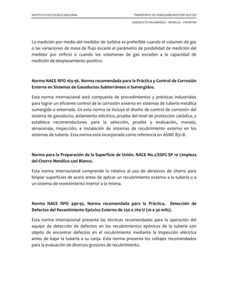 INSTITUTO POLITECNICO NACIONAL TRANSPORTE DE HIDROCARBUROS POR DUCTOS
GASODUCTO SALAMANCA – MORELIA – URUAPAN
La medición por medio del medidor de turbina es preferible cuando el volumen de gas
o las variaciones de masa de flujo excede el parámetro de posibilidad de medición del
medidor por orificio o cuando los volúmenes de gas exceden a la capacidad de
medición de desplazamiento positivo.
Norma NACE RPO 169-96. Norma recomendada para la Práctica y Control de Corrosión
Externa en Sistemas de Gasoductos Subterráneos o Sumergidos.
Esta norma internacional está compuesta de procedimientos y prácticas industriales
para lograr un eficiente control de la corrosión externa en sistemas de tubería metálica
sumergida o enterrada. En esta norma se incluye el diseño de control de corrosión del
sistema de gasoducto, aislamiento eléctrico, prueba del nivel de protección catódica, y
establece recomendaciones para la selección, prueba y evaluación, manejo,
almacenaje, inspección, e instalación de sistemas de recubrimiento externo en los
sistemas de tubería. Esta norma está incorporada como referencia en ASME B31.8.
Norma para la Preparación de la Superficie de Unión. NACE No.2/SSPC-SP 10 Limpieza
del Chorro Metálico casi Blanco.
Esta norma internacional comprende lo relativo al uso de abrasivos de chorro para
limpiar superficies de acero antes de aplicar un recubrimiento externo a la tubería o a
un sistema de revestimiento interior a la misma.
Norma NACE RPO 490-95. Norma recomendada para la Práctica, Detección de
Defectos del Revestimiento Epóxico Externo de 250 a 760 U (10 a 30 mils).
Esta norma internacional presenta las técnicas recomendadas para la operación del
equipo de detección de defectos en los recubrimientos epóxicos de la tubería con
objeto de encontrar defectos en el recubrimiento mediante la inspección eléctrica
antes de bajar la tubería a su zanja. Esta norma presenta los voltajes recomendados
para la evaluación de diversos grosores de recubrimiento.
 