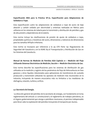 INSTITUTO POLITECNICO NACIONAL TRANSPORTE DE HIDROCARBUROS POR DUCTOS
GASODUCTO SALAMANCA – MORELIA – URUAPAN
Especificación MSS para la Práctica SP-75. Especificación para Adaptaciones de
Soldadura a Tope.
Esta especificación cubre las adaptaciones de soldadura a tope de acero de baja
aleación y carbón soldado por electricidad y enterizas realizadas en fábrica para
utilizarse en los sistemas de tubería para la transmisión y distribución de petróleo y gas
de alta presión y dependencias de la tubería.
Esta norma incluye las clasificaciones de presión de ajuste de soldadura a tope,
propiedades químicas y mecánicas del acero, dimensiones y tolerancia de dimensiones
para los tamaños NPS48 e inferiores.
Esta norma se incorpora por referencia a la 49 CFR Parte 192 Regulaciones de
Seguridad del Gasoducto y en la ASME B31.8 Transportación y Distribución de Gas en
los Sistemas del Gasoducto.
Manual de Normas de Medición de Petróleo AGA Capitulo 21 – Medición del Flujo
Utilizando Sistemas Electrónicos de Medición, Sección 1 - Medición Electrónica de Gas.
Esta norma describe las especificaciones para los sistemas de distribución de gas
utilizados en la medición y registro de los parámetros de flujo de hidrocarburos en fase
gaseosa y otros líquidos relacionados para aplicaciones de transferencia de custodia
producción y transmisión utilizando los aparatos de medición más reconocidos en la
industria, incluyendo de manera enunciativa más no limitativa a los medidores de
diafragma, rotación, turbina y orificio.
4.2 Secretaría de Energía.
La dirección general del petróleo de la secretaria de energía, con fundamento en la ley
reglamentaria del artículo 27 constitucional y el reglamento de trabajos petroleros, es
el órgano gubernamental que otorga a petróleos mexicanos, el permiso indispensable
para llevar cabo la explotación del petróleo incluyendo el transporte por ductos.
 