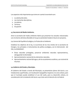INSTITUTO POLITECNICO NACIONAL TRANSPORTE DE HIDROCARBUROS POR DUCTOS
GASODUCTO SALAMANCA – MORELIA – URUAPAN
Los aspectos más importantes que toma en cuenta la secretaria son:
1. La solicitud de obra.
2. Las memorias descriptivas.
3. Los planos.
4. Terrenos
5. Ocupación
4.3 Secretaría del Medio Ambiente.
Ante la secretaría del medio ambiente habrá que presentar los estudios relacionados
con el entorno del área afectable en la que se pretende instalar el ducto en proyecto.
Ley General del Equilibrio Ecológico y la Protección al Ambiente
Establece los objetivos de la ley, la ocurrencia de los tres niveles de la secretaría de
Energía y los principios e instrumentos de política ecológica, con la intervención del
INE y la SEMARNAT.
• Áreas naturales protegidas, preservar ambientes naturales representativos,
salvaguardar la diversidad.
• Aprovechamiento racional de los elementos naturales.
• Aprovechamiento racional del agua y de los ecosistemas acuáticos, uso racional de
recursos.
4.4 Gobierno del Estado y Municipio.
Al Gobierno del Estado a través del Municipio, se presentaran planos del ducto y sus
instalaciones superficiales, con localización topográfica respecto a la zona urbana, para
que el municipio pueda establecer el uso del suelo, para su desarrollo urbano, en
consideración de la instalación del ducto cuyo trato será el derecho de vía federal.
 