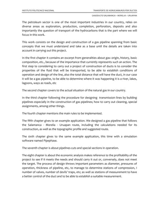 INSTITUTO POLITECNICO NACIONAL TRANSPORTE DE HIDROCARBUROS POR DUCTOS
GASODUCTO SALAMANCA – MORELIA – URUAPAN
The petroleum sector is one of the most important industries in our country, relies on
diverse areas as exploration, production, completion, perforation, deposits and also
importantly the question of transport of the hydrocarbons that is the part where we will
focus in this work.
This work consists on the design and construction of a gas pipeline spanning from basic
concepts that we must understand and take as a base until the details are taken into
account in carrying out this project.
In the first chapter it contains an excerpt from generalities about gas: origin, history, basic
composition, etc., because of the importance that currently represents such an action. The
first step to considering to carry out a project of construction of ducts is to consider the
properties of the fluid that will be transported, to be able to establish conditions of
operation and design of the line, also the total distance that will have the duct, in our case
it will be a gas pipeline, to be able to determine where it was happening it is a river, lakes,
lagoons, ways as roads, etc
The second chapter covers to the actual situation of the natural gas in our country.
In the third chapter following the procedure for designing transmission lines by building
pipelines especially in the construction of gas pipelines; how to carry out cleaning, special
assignments, among other things.
The fourth chapter mentions the main rules to be implemented.
The fifth chapter gives to an example application. We designed a gas pipeline that follows
the Salamanca - Morelia - Uruapan route, including the calculations needed for its
construction, as well as the topographic profile and suggested route.
The sixth chapter gives to the same example application, this time with a simulation
software named Pipephase.
The seventh chapter is about pipelines cuts and special sections in operation.
The eight chapter is about the economic analysis makes reference to the profitability of the
project to see if it meets the needs and should carry it out or, conversely, does not meet
the target. The process of design throws important parameters as diameter, pressures of
operation, thickness of pipeline, etc, to manage to determine stations of compression, I
number of valves, number of devils' traps, etc; as well as stations of measurement to have
a better control of the duct and to be able to establish a suitable measurement.
 