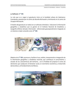 INSTITUTO POLITECNICO NACIONAL TRANSPORTE DE HIDROCARBUROS POR DUCTOS
GASODUCTO SALAMANCA – MORELIA – URUAPAN
5.1 Software
La ruta que va a seguir el gasoducto inicia en la localidad urbana de Salamanca-
Guanajuato, pasando por el centro de Morelia-Michoacán y terminando en el centro de
Uruapan-Michoacán.
El diseño del gasoducto se realizo en un software orientado a relacionar la información
geográfica y estadística que se genera en el Instituto Nacional de Estadística y
Geografía (INEGI), llamado Información referenciada geoespacialmente integrada en
un sistema o mejor conocido como
Objetivo de : promover y facilitar el uso, análisis, interpretación e integración de
la información geográfica y estadística nacional, que contribuya al conocimiento y
estudio de las características del territorio, con la finalidad de propiciar la toma de
decisiones que coadyuven al bienestar social, al crecimiento económico, al desarrollo
democrático y al fortalecimiento de México.
 