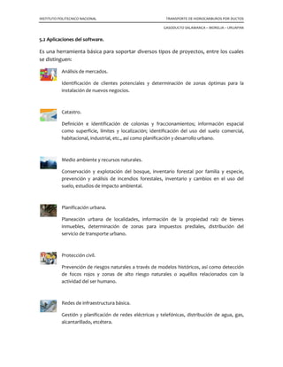 INSTITUTO POLITECNICO NACIONAL TRANSPORTE DE HIDROCARBUROS POR DUCTOS
GASODUCTO SALAMANCA – MORELIA – URUAPAN
5.2 Aplicaciones del software.
Es una herramienta básica para soportar diversos tipos de proyectos, entre los cuales
se distinguen:
Análisis de mercados.
Identificación de clientes potenciales y determinación de zonas óptimas para la
instalación de nuevos negocios.
Catastro.
Definición e identificación de colonias y fraccionamientos; información espacial
como superficie, límites y localización; identificación del uso del suelo comercial,
habitacional, industrial, etc., así como planificación y desarrollo urbano.
Medio ambiente y recursos naturales.
Conservación y explotación del bosque, inventario forestal por familia y especie,
prevención y análisis de incendios forestales, inventario y cambios en el uso del
suelo, estudios de impacto ambiental.
Planificación urbana.
Planeación urbana de localidades, información de la propiedad raíz de bienes
inmuebles, determinación de zonas para impuestos prediales, distribución del
servicio de transporte urbano.
Protección civil.
Prevención de riesgos naturales a través de modelos históricos, así como detección
de focos rojos y zonas de alto riesgo naturales o aquéllos relacionados con la
actividad del ser humano.
Redes de infraestructura básica.
Gestión y planificación de redes eléctricas y telefónicas, distribución de agua, gas,
alcantarillado, etcétera.
 