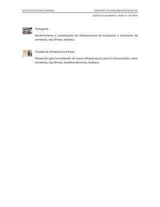 INSTITUTO POLITECNICO NACIONAL TRANSPORTE DE HIDROCARBUROS POR DUCTOS
GASODUCTO SALAMANCA – MORELIA – URUAPAN
Transporte.
Mantenimiento y conservación de infraestructura de transporte e inventarios de
carreteras, vías férreas, etcétera.
Trazado de infraestructura lineal.
Planeación para la instalación de nueva infraestructura para la comunicación, como
carreteras, vías férreas, tendidos eléctricos, etcétera.
 