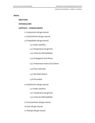 INSTITUTO POLITECNICO NACIONAL TRANSPORTE DE HIDROCARBUROS POR DUCTOS
GASODUCTO SALAMANCA – MORELIA – URUAPAN
ÍNDICE
OBJETIVOS
INTRODUCCIÓN
CAPÍTULO 1 GENERALIDADES
1.1 Composición del gas natural.
1.2 Características del gas natural.
1.3 Propiedades del gas natural.
1.3.1 Poder calorífico.
1.3.2 Temperatura de ignición.
1.3.3 Límite de inflamabilidad.
1.3.4 Propagación de la flama.
1.3.5 Temperatura teórica de la flama.
1.3.6 Peso molecular.
1.3.7 Densidad relativa.
1.3.8 Viscosidad.
1.4 Clasificación del gas natural.
1.3.1 Poder calorífico.
1.3.2 Temperatura de ignición.
1.3.3 Límite de inflamabilidad.
1.5 Procesamiento del gas natural.
1.6 Usos del gas natural.
1.7 Ventajas del gas natural.
 