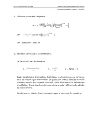 INSTITUTO POLITECNICO NACIONAL TRANSPORTE DE HIDROCARBUROS POR DUCTOS
GASODUCTO SALAMANCA – MORELIA – URUAPAN
7. Cálculo de la caída de presión a lo largo de la tubería con la Ecuación de Darcy and
Weisbach…
൬
∆ܲ
∆‫ܮ‬
൰ ݂ ൌ
݂ߩ ‫ݒ‬ଶ
2 ݃௖ ݀
՜ ∆ܲ௧௨௕௘௥í௔ ൌ 0.0013 ቆ
݂ ‫כ‬ ߩ ‫כ‬ ‫ܮ‬ ‫כ‬ ‫ݒ‬ଶ
݀
ቇ
Donde: ∆ܲ ܿܽí݀ܽ ݀݁ ‫݅ݏ݁ݎ݌‬ó݊ ൬݈ܾ
‫݃݌‬ଶൗ ൰
݂ ݂ܽܿ‫ݎ݋ݐ‬ ݀݁ ݂‫݅ܿܿ݅ݎ‬ó݊ ሺ0.011ሻ
ߩ ݀݁݊‫݀ܽ݀݅ݏ‬ ݈݀݁ ݃ܽ‫ݏ‬ ቀ0.0766 ݈ܾ
‫݁݅݌‬ଷൗ ቁ
‫ܮ‬ ݈‫݀ݑݐ݅݃݊݋‬ ݈݀݁ ݀‫݋ݐܿݑ‬ ሺ 718184.7441 ‫݁݅݌‬ሻ
‫ݒ‬ ‫݀ܽ݀݅ܿ݋݈݁ݒ‬ ݀݁ ݂݈‫݋݆ݑ‬ ቀ414.4551
‫݁݅݌‬
‫݃݁ݏ‬ൗ ቁ
݀ ݀݅á݉݁‫݋ݎݐ‬ ݀݁ ݈ܽ ‫ݎܾ݁ݑݐ‬íܽ ሺ32 ‫݃݌‬ሻ
Sustituyendo valores para determinar la caída de presión a lo largo de la tubería:
∆ܲ௧௨௕௘௥í௔ ൌ 0.0013
ሺ0.011ሻሺ0.0766ሻሺ718184.7441ሻሺ414.4551ଶሻ
ሺ32ሻ
∆ܲ௧௨௕௘௥í௔ ൌ 4222.8532 ݈ܾ
‫݃݌‬ଶൗ
Expresando la ∆ܲ
݈݈݉݅ܽൗ
∆ܲ௧௨௕௘௥í௔ ൌ 31.0459
݈ܾ
‫݃݌‬ଶൗ
݈݈݉݅ܽ
൘
 