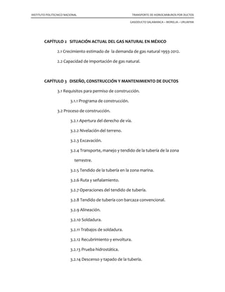 INSTITUTO POLITECNICO NACIONAL TRANSPORTE DE HIDROCARBUROS POR DUCTOS
GASODUCTO SALAMANCA – MORELIA – URUAPAN
CAPÍTULO 2 SITUACIÓN ACTUAL DEL GAS NATURAL EN MÉXICO
2.1 Crecimiento estimado de la demanda de gas natural 1993-2012.
2.2 Capacidad de importación de gas natural.
CAPÍTULO 3 DISEÑO, CONSTRUCCIÓN Y MANTENIMIENTO DE DUCTOS
3.1 Requisitos para permiso de construcción.
3.1.1 Programa de construcción.
3.2 Proceso de construcción.
3.2.1 Apertura del derecho de vía.
3.2.2 Nivelación del terreno.
3.2.3 Excavación.
3.2.4 Transporte, manejo y tendido de la tubería de la zona
terrestre.
3.2.5 Tendido de la tubería en la zona marina.
3.2.6 Ruta y señalamiento.
3.2.7 Operaciones del tendido de tubería.
3.2.8 Tendido de tubería con barcaza convencional.
3.2.9 Alineación.
3.2.10 Soldadura.
3.2.11 Trabajos de soldadura.
3.2.12 Recubrimiento y envoltura.
3.2.13 Prueba hidrostática.
3.2.14 Descenso y tapado de la tubería.
 