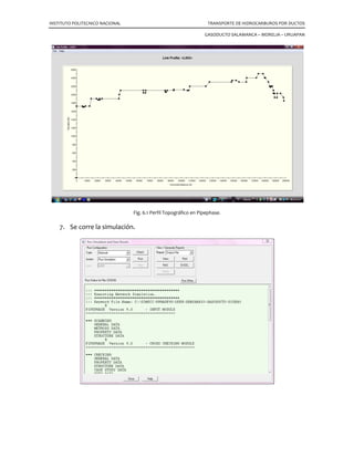 INSTITUTO POLITECNICO NACIONAL TRANSPORTE DE HIDROCARBUROS POR DUCTOS
GASODUCTO SALAMANCA – MORELIA – URUAPAN
Comprender las limitantes del comportamiento de los
modelos numéricos, es la etapa fundamental en el desarrollo
de aplicaciones que describen el comportamiento de un
sistema de producción.
Se prestará particular atención al desarrollo de modelos de
simulación empleando la herramienta Pipephase de la compañía Invensys, Inc. Con la
cual se estudiará el comportamiento del transporte de los hidrocarburos a través de
ductos.
El Pipephase es un simulador de flujo multifásico de redes en estado estacionario,
usado para el modelamiento riguroso de sistemas de trasporte y recolección de gas y
aceite. El cual tiene como objetivo desarrollar las capacidades de generación de
modelos matemáticos que representen el comportamiento de los sistemas de
producción, recolección, transporte y distribución de hidrocarburos.
Requiere de las propiedades termodinámicas y de transporte para calcular la
separación de fases, las caídas de presión y la transferencia de calor.
6.1 Análisis de líneas de transporte.
Con Pipephase es posible realizar estudios de capacidad de transporte,
dimensionamiento de líneas y cálculo de la potencia de bombeo o de compresión
requerida para cumplir con ciertas especificaciones de proceso.
6.2 Predicción de pérdida de carga.
Hay muchos métodos para predecir la caída de presión, estos pueden definirse de
forma global para todos los accesorios o en particular para cada una tubería. Pipephase
incluye los métodos más importantes de la industria del petróleo.
• Beggs  Brill. • Gray
• Murkerjee  Brill • Eaton
• Ansari • Duckler
• Orkisewski • Olga
• Duns  Ross • Tacite
• Hegedorn  Brown
 