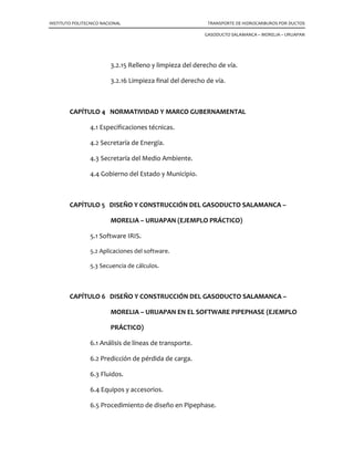 INSTITUTO POLITECNICO NACIONAL TRANSPORTE DE HIDROCARBUROS POR DUCTOS
GASODUCTO SALAMANCA – MORELIA – URUAPAN
3.2.15 Relleno y limpieza del derecho de vía.
3.2.16 Limpieza final del derecho de vía.
CAPÍTULO 4 NORMATIVIDAD Y MARCO GUBERNAMENTAL
4.1 Especificaciones técnicas.
4.2 Secretaría de Energía.
4.3 Secretaría del Medio Ambiente.
4.4 Gobierno del Estado y Municipio.
CAPÍTULO 5 DISEÑO Y CONSTRUCCIÓN DEL GASODUCTO SALAMANCA –
MORELIA – URUAPAN (EJEMPLO PRÁCTICO)
5.1 Software IRIS.
5.2 Aplicaciones del software.
5.3 Secuencia de cálculos.
CAPÍTULO 6 DISEÑO Y CONSTRUCCIÓN DEL GASODUCTO SALAMANCA –
MORELIA – URUAPAN EN EL SOFTWARE PIPEPHASE (EJEMPLO
PRÁCTICO)
6.1 Análisis de líneas de transporte.
6.2 Predicción de pérdida de carga.
6.3 Fluidos.
6.4 Equipos y accesorios.
6.5 Procedimiento de diseño en Pipephase.
 