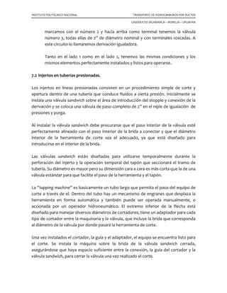 INSTITUTO POLITECNICO NACIONAL TRANSPORTE DE HIDROCARBUROS POR DUCTOS
GASODUCTO SALAMANCA – MORELIA – URUAPAN
La mayor parte del movimiento de productos en 2006 se efectuó por medio de ductos
(58%), por buque tanque fue de 37%, por ferrocarril y pipas 5%.
El transporte por tubo ha probado ser el más económico, a razón de ocho centavos por
tonelada-kilómetro, mientras que el costo por carro-tanque es de 50 centavos por
tonelada-kilómetro y por auto-tanque, de 88 centavos por tonelada-kilómetro.
Para trasladar el petróleo que procesa en seis refinerías, la paraestatal cuenta con cinco
mil 197 kilómetros de oleoductos y ocho mil 835 kilómetros de poliductos para
transportar productos refinados (gasolina, diesel, gas LP) a 77 terminales de
almacenamiento y reparto (TAR). También cuenta con 15 terminales marítimas.
Por lo anterior mencionado es de suma importancia mantener la producción y
transporte a través de los ductos, puesto que un paro de transporte representa una
gran perdida tanto para la industria como para la economía de México.
Por lo tanto se han desarrollado técnicas para el mantenimiento, reparación o
intervención de un ducto sin frenar la producción o transporte.
En Petróleos Mexicanos, la reparación de anomalías en ductos, se lleva a cabo en
formas diferentes de acuerdo a las condiciones y facilidades que se presenten para
cada tubería de transporte y de acuerdo con las Normas propias e internacionales.
Estas anomalías pueden ser el resultado de la inspección con equipo instrumentado o
bien en la localización de fugas que con el tiempo aparecen, ya sea por corrosión o por
cualquier otro tipo de falla que no haya sido detectada en la fase de construcción.
Se han utilizado: parches, envolventes metálicas, Smith Clamps, Split Sleeves,
sustitución de tramos, etc.
Para poder efectuar una reparación, es necesario definir claramente que tipo
de rehabilitación es permisible y en que está soportado, también es necesario conocer
los adelantos tecnológicos que se han tenido en los últimos años en materia de
rehabilitación de ductos.
A continuación se indican los métodos más usuales en dichas reparaciones.
 