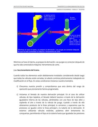 INSTITUTO POLITECNICO NACIONAL TRANSPORTE DE HIDROCARBUROS POR DUCTOS
GASODUCTO SALAMANCA – MORELIA – URUAPAN
7.1 Injertos y seccionamientos.
En las líneas de conducción, en ocasiones es necesario aislar una sección de tubería sin
suspender su operación, por la importancia de su proceso o por tratarse de suministro
de combustible a hornos de calentamiento cuya actividad no debe ser afectada. Lo
mismo puede surgir en una planta de proceso, en la cual no es conveniente suspender
su operación por completo. Para tal efecto, existe el equipo desarrollado por T. D.
Williamson, que consta de 4 fases básicas:
a)- Conexiones del stopple (obturadores), que van soldadas a la tubería
b)- Perforación de la toma con línea presionada
c)- Aplicación con la unidad “Stopple ” (para colocación del tapón)
d)- Instalación del tapón “look- O –ring”
7.1.1 Conexiones para el stopple.
Debemos considerar que para efectuar un seccionamiento es necesario pensar en no
interrumpir el flujo de la línea, por lo tanto idear la colocación de una tubería
provisional, va a trabajar como derivación que formara parte integrante de la tubería
principal mientras dure la operación, para ello debemos colocarla siempre antes de los
elementos selladores. Los obturadores o conexión “stopple” que es una pieza
estructurada que se va a sellar a la tubería para soportar la presión interna de la línea
en servicio y soportar las fuerzas desarrolladas por la cabeza de la herramienta durante
la ejecución del injerto en el tramo que se va a seccionar.
También deberán ser colocados en lugares convenientes para que al intervenir el tramo
afectado, no sufran ningún daño al estar operando. Localizado precisamente el tramo
de tubería que se va a intervenir, seleccionamos los lugares convenientes para la
colocación de los obturadores, en el diagrama de la figura, se muestra el orden en que
deberán ser colocados los elementos.
Si consideramos el sentido del flujo, arbitrariamente, podemos numerar los
obturadores como número 1 el primero, y número 2 el segundo; lo mismo las válvulas
que operan la derivación principal.
 