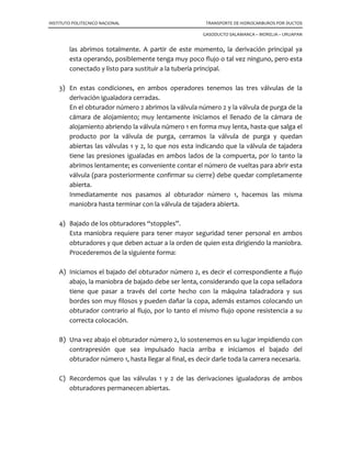 INSTITUTO POLITECNICO NACIONAL TRANSPORTE DE HIDROCARBUROS POR DUCTOS
GASODUCTO SALAMANCA – MORELIA – URUAPAN
En este caso tratamos de representar el seccionamiento más simple o sencillo que
podemos efectuar con objeto de determinar el orden en que se deben de colocar los
diferentes elementos.
Iniciamos nuestra maniobra con la localización de los lugares en donde debemos soldar
tanto los accesorios obturadores, como las bridas de anillo obturador para nuestra
derivación.
Los tramos de tubería deben estar perfectamente sanos, limpios, sin abolladuras o
deformaciones, que no exista coincidencia con la soldadura de empate.
Para efecto de soldadura, debemos de considerar las normas de seguridad que deben
ser aplicadas en estos casos es decir utilizar un solo operario soldador en cada
elemento, procurar que al aplicar la soldadura, exista flujo en la línea, etc.
7.1.2 Colocación de válvulas.
En las bridas con anillo obturador destinadas para la derivación principal, así como en
las correspondientes a los accesorios obturadores, procederemos a la colocación de las
válvulas correspondientes.
En la derivación pueden utilizarse válvulas tipo tajadera o estándar, siempre que estas
sean de paso completo. En las bridas destinadas para los obturadores, siempre deberán
instalarse válvulas de tajadera.
1
2
Se suelda la conexión “media caña y
brida” en la línea
La válvula sandwich de operación
se coloca sobre la conexión
1
2
Se suelda la conexión “media caña y
brida” en la línea
La válvula sandwich de operación
se coloca sobre la conexión
 
