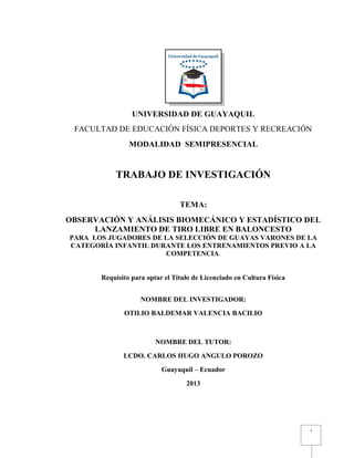 I 
UNIVERSIDAD DE GUAYAQUIL 
FACULTAD DE EDUCACIÓN FÍSICA DEPORTES Y RECREACIÓN 
MODALIDAD SEMIPRESENCIAL 
TRABAJO DE INVESTIGACIÓN 
TEMA: 
OBSERVACIÓN Y ANÁLISIS BIOMECÁNICO Y ESTADÍSTICO DEL LANZAMIENTO DE TIRO LIBRE EN BALONCESTO 
PARA LOS JUGADORES DE LA SELECCIÓN DE GUAYAS VARONES DE LA CATEGORÍA INFANTIL DURANTE LOS ENTRENAMIENTOS PREVIO A LA COMPETENCIA. 
Requisito para optar el Título de Licenciado en Cultura Física 
NOMBRE DEL INVESTIGADOR: 
OTILIO BALDEMAR VALENCIA BACILIO 
NOMBRE DEL TUTOR: 
LCDO. CARLOS HUGO ANGULO POROZO 
Guayaquil – Ecuador 
2013 
 