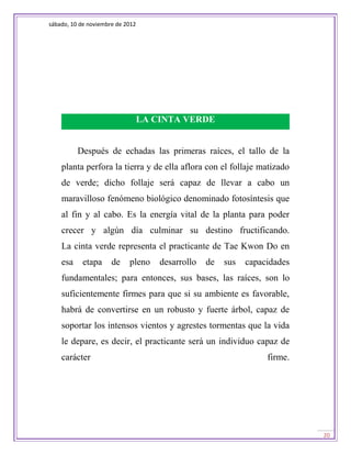 sábado, 10 de noviembre de 2012




                                  LA CINTA VERDE


          Después de echadas las primeras raíces, el tallo de la
    planta perfora la tierra y de ella aflora con el follaje matizado
    de verde; dicho follaje será capaz de llevar a cabo un
    maravilloso fenómeno biológico denominado fotosíntesis que
    al fin y al cabo. Es la energía vital de la planta para poder
    crecer y algún día culminar su destino fructificando.
    La cinta verde representa el practicante de Tae Kwon Do en
    esa     etapa     de    pleno     desarrollo   de   sus   capacidades
    fundamentales; para entonces, sus bases, las raíces, son lo
    suficientemente firmes para que si su ambiente es favorable,
    habrá de convertirse en un robusto y fuerte árbol, capaz de
    soportar los intensos vientos y agrestes tormentas que la vida
    le depare, es decir, el practicante será un individuo capaz de
    carácter                                                       firme.




                                                                            20
 