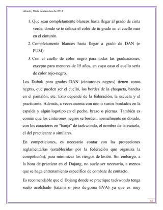 sábado, 10 de noviembre de 2012


    1. Que sean completamente blancos hasta llegar al grado de cinta
       verde, donde se te coloca el color de tu grado en el cuello mas
       en el cinturón.
    2. Completamente blancos hasta llegar a grado de DAN (o
       PUM).
    3. Con el cuello de color negro para todas las graduaciones,
       excepto para menores de 15 años, en cuyo caso el cuello sería
       de color rojo-negro.

Los Dobok para grados DAN (cinturones negros) tienen zonas
negras, que pueden ser el cuello, los bordes de la chaqueta, bandas
en el pantalón, etc. Esto depende de la federación, la escuela y el
practicante. Además, a veces cuenta con uno o varios bordados en la
espalda y algún logotipo en el pecho, brazo o piernas. También es
común que los cinturones negros se borden, normalmente en dorado,
con los caracteres en "hanja" de taekwondo, el nombre de la escuela,
el del practicante o similares.

En competiciones, es necesario contar con las protecciones
reglamentarias (establecidas por la federación que organiza la
competición), para minimizar los riesgos de lesión. Sin embargo, a
la hora de practicar en el Dojang, no suele ser necesario, a menos
que se haga entrenamiento específico de combate de contacto.

Es recomendable que el Dojang donde se practique taekwondo tenga
suelo acolchado (tatami o piso de goma EVA) ya que es muy


                                                                         67
 