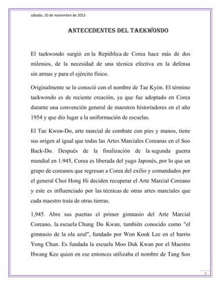 sábado, 10 de noviembre de 2012



                    Antecedentes del taekwondo


El taekwondo surgió en la República de Corea hace más de dos
milenios, de la necesidad de una técnica efectiva en la defensa
sin armas y para el ejército físico.

Originalmente se lo conoció con el nombre de Tae Kyón. El término
taekwondo es de reciente creación, ya que fue adoptado en Corea
durante una convención general de maestros historiadores en el año
1954 y que dio lugar a la uniformación de escuelas.

El Tae Kwon-Do, arte marcial de combate con pies y manos, tiene
sus origen al igual que todas las Artes Marciales Coreanas en el Soo
Back-Do. Después de la finalización de la segunda guerra
mundial en 1.945, Corea es liberada del yugo Japonés, por lo que un
grupo de coreanos que regresan a Corea del exilio y comandados por
el general Choi Hong Hi deciden recuperar el Arte Marcial Coreano
y este es influenciado por las técnicas de otras artes marciales que
cada maestro traía de otras tierras.

1,945. Abre sus puertas el primer gimnasio del Arte Marcial
Coreano, la escuela Chung Do Kwan, también conocido como "el
gimnasio de la ola azul", fundado por Won Kook Lee en el barrio
Yong Chun. Es fundada la escuela Moo Duk Kwan por el Maestro
Hwang Kee quien en ese entonces utilizaba el nombre de Tang Soo


                                                                       8
 