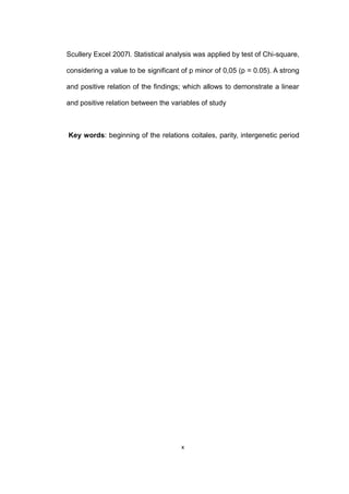 x
Scullery Excel 2007l. Statistical analysis was applied by test of Chi-square,
considering a value to be significant of p minor of 0,05 (p = 0.05). A strong
and positive relation of the findings; which allows to demonstrate a linear
and positive relation between the variables of study
Key words: beginning of the relations coitales, parity, intergenetic period
 