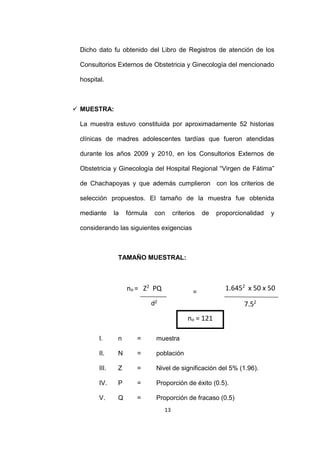13
Dicho dato fu obtenido del Libro de Registros de atención de los
Consultorios Externos de Obstetricia y Ginecología del mencionado
hospital.
 MUESTRA:
La muestra estuvo constituida por aproximadamente 52 historias
clínicas de madres adolescentes tardías que fueron atendidas
durante los años 2009 y 2010, en los Consultorios Externos de
Obstetricia y Ginecología del Hospital Regional “Virgen de Fátima”
de Chachapoyas y que además cumplieron con los criterios de
selección propuestos. El tamaño de la muestra fue obtenida
mediante la fórmula con criterios de proporcionalidad y
considerando las siguientes exigencias
TAMAÑO MUESTRAL:
I. n = muestra
II. N = población
III. Z = Nivel de significación del 5% (1.96).
IV. P = Proporción de éxito (0.5).
V. Q = Proporción de fracaso (0.5)
no = Z2
PQ
d2
= 1.6452
x 50 x 50
7.52
7.5 2no = 121
 