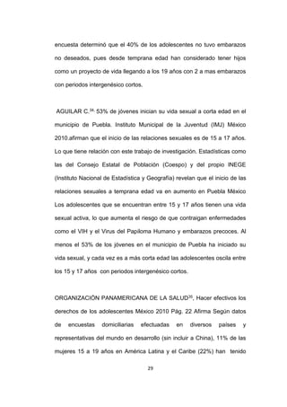 29
encuesta determinó que el 40% de los adolescentes no tuvo embarazos
no deseados, pues desde temprana edad han considerado tener hijos
como un proyecto de vida llegando a los 19 años con 2 a mas embarazos
con periodos intergenésico cortos.
AGUILAR C.34, 53% de jóvenes inician su vida sexual a corta edad en el
municipio de Puebla. Instituto Municipal de la Juventud (IMJ) México
2010.afirman que el inicio de las relaciones sexuales es de 15 a 17 años.
Lo que tiene relación con este trabajo de investigación. Estadísticas como
las del Consejo Estatal de Población (Coespo) y del propio INEGE
(Instituto Nacional de Estadística y Geografía) revelan que el inicio de las
relaciones sexuales a temprana edad va en aumento en Puebla México
Los adolescentes que se encuentran entre 15 y 17 años tienen una vida
sexual activa, lo que aumenta el riesgo de que contraigan enfermedades
como el VIH y el Virus del Papiloma Humano y embarazos precoces. Al
menos el 53% de los jóvenes en el municipio de Puebla ha iniciado su
vida sexual, y cada vez es a más corta edad las adolescentes oscila entre
los 15 y 17 años con periodos intergenésico cortos.
ORGANIZACIÓN PANAMERICANA DE LA SALUD35, Hacer efectivos los
derechos de los adolescentes México 2010 Pág. 22 Afirma Según datos
de encuestas domiciliarias efectuadas en diversos países y
representativas del mundo en desarrollo (sin incluir a China), 11% de las
mujeres 15 a 19 años en América Latina y el Caribe (22%) han tenido
 