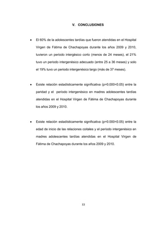 33
V. CONCLUSIONES
 El 60% de la adolescentes tardías que fueron atendidas en el Hospital
Virgen de Fátima de Chachapoyas durante los años 2009 y 2010,
tuvieron un periodo intergésico corto (menos de 24 meses), el 21%
tuvo un periodo intergenésico adecuado (entre 25 a 36 meses) y solo
el 19% tuvo un periodo intergenésico largo (más de 37 meses).
 Existe relación estadísticamente significativa (p=0.000<0.05) entre la
paridad y el período intergenésico en madres adolescentes tardías
atendidas en el Hospital Virgen de Fátima de Chachapoyas durante
los años 2009 y 2010.
 Existe relación estadísticamente significativa (p=0.000<0.05) entre la
edad de inicio de las relaciones coitales y el período intergenésico en
madres adolescentes tardías atendidas en el Hospital Virgen de
Fátima de Chachapoyas durante los años 2009 y 2010.
 