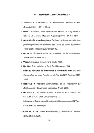 36
VII. REFERENCIAS BIBLIOGRÁFICAS:
1. Orellana S. Embarazo en la Adolescencia. Revista Médica.
(Ecuador) 2011; 100(16):20-45.
2. Issler J. Embarazo en la adolescencia. Revista de Posgrado de la
Cátedra VI Medicina .Med. clin (Argentina) 2008; 107(16):11-23.
3. Almarales G. y colaboradores. Factores de riesgos reproductivos
preconcepcionales en pacientes del Centro de Salud Sobaida en
Timor Leste. (Holguín) 200; 100(8):1-10.
4. Abreu D. Comportamiento del embarazo en la adolescencia.
Venezuela: salvador; 2007.
5. Vega J .Embarazo precoz. Perú: Bruño; 2006.
6. Bardález C. La salud en el Perú. Perú Navarrete:,2004.
7. Instituto Nacional de Estadística e Informática INEI encuesta
demográfica de salud Familiar en el Perú ENDES Continua 2004-
2006.
8. Neciosup J. Aspectos Demográficos de la Fecundidad En
Adolescentes – Universidad nacional de Trujillo 2008.
9. Neciosup J. “La Libertad: Análisis de situación en población”. [en
línea]. Perú- Lima 2009 URL Disponible en:
http://www.unfpa.org.pe/publicaciones/publicacionesperu/UNFPA-
CIES-ASP-La-Libertad.pdf.
10.Cruz N. y col. Perfil Reproductivo y Planificación Familiar
.peru:,ateneo:,2001.
 