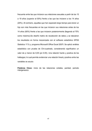 vii
frecuente entre las que iniciaron sus relaciones sexuales a partir de los 15
a 19 años (superior al 50%) frente a las que las iniciaron a los 14 años
(20%). Al contrario, aquellas que han esperado largo tiempo para tener un
hijo son más frecuentes en las que iniciaron sus relaciones antes de los
14 años (60%) frente a las que iniciaron posteriormente (llegando al 75%
como máximo).Se diseñó matriz de recolección de datos y se tabularon
los resultados en forma mecanizada con el software estadístico SPSS
Statistics 17.0 y; programa Microsoft Office Excel 2007l. Se aplicó análisis
estadístico con prueba de Chi-cuadrado, considerando significativo un
valor de p menor de 0,05 (p≤ 0.05). Una relación fuerte y positiva de los
hallazgos; lo cual permite evidenciar una relación lineal y positiva entre las
variables de estudio
Palabras Clave: inicio de las relaciones coitales, paridad, periodo
intergenesico
 