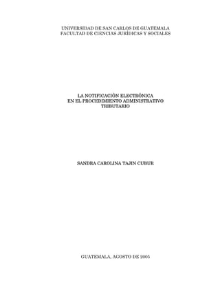 UNIVERSIDAD DE SAN CARLOS DE GUATEMALA
FACULTAD DE CIENCIAS JURÍDICAS Y SOCIALES




      LA NOTIFICACIÓN ELECTRÓNICA
  EN EL PROCEDIMIENTO ADMINISTRATIVO
               TRIBUTARIO




      SANDRA CAROLINA TAJIN CUBUR




       GUATEMALA, AGOSTO DE 2005
 