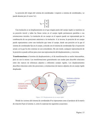 Página | 13
La posición del origen del sistema de coordenadas i respecto a sistema de coordenadas j se
puede denotar por el vector 3x1:
𝑖𝑖
𝑝𝑝𝑗𝑗 = �
𝑖𝑖
𝑝𝑝𝑗𝑗
𝑥𝑥
𝑖𝑖
𝑝𝑝𝑗𝑗
𝑦𝑦
𝑖𝑖
𝑝𝑝𝑗𝑗
𝑧𝑧
�
( 1 )
Una traslación es un desplazamiento en el que ningún punto del cuerpo rígido se mantiene en
su posición inicial y todas las líneas rectas en el cuerpo rígido permanecen paralelas a sus
orientaciones iniciales. La traslación de un cuerpo en el espacio puede ser representado por la
combinación de sus posiciones anteriores a la traslación. A la inversa, la posición de un cuerpo
puede representarse como una traslación que toma el cuerpo, desde una posición en la que el
sistema de coordenadas fijo en el cuerpo, coincide con el sistema de coordenadas fijo a la posición
actual, en la que los dos sistemas no son coincidentes. De este modo, cualquier representación de
la posición se puede utilizar para crear una representación del desplazamiento, y viceversa.
Transformaciones: el termino de desplazamiento y el de transformación se suelen intercambiar,
pero no son lo mismo. Las transformaciones generalmente son usadas para describir relaciones
entre dos marcos de referencia adjuntos a diferentes cuerpos rígidos. Los desplazamientos
describen relaciones entre dos posiciones y orientaciones de marcos adjuntos de un cuerpo rígido
desplazado.
Figura 4.5.2 Desplazamiento de un cuerpo rígido
Donde los vectores del sistema de coordenadas B se representan como el producto de la matriz
de rotación R por el sistema A, como lo expresan las siguientes ecuaciones:
 