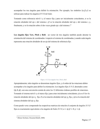 Página | 17
acompañar los tres ángulos para definir la orientación. Por ejemplo, los símbolos (𝛼𝛼, 𝛽𝛽, 𝛾𝛾) se
utilizan para indicar los ángulos Z-Y-X de Euler.
Tomando como referencia móvil i y el marco fijo j para ser inicialmente coincidentes, 𝛼𝛼 es la
rotación alrededor del eje z del sistema i, 𝛽𝛽 es la rotación alrededor del eje y del sistema i, y,
finalmente, 𝛾𝛾 es la rotación sobre el dos veces girado eje x del sistema i.9
Los ángulos fijos Yaw, Pitch y Roll: un vector de tres ángulos también puede denotar la
orientación del sistema de coordenadas i respecto al sistema de coordenadas j cuando cada ángulo
representa una rotación alrededor de un eje del sistema de referencia fijo.
Figura 4.5.5 Los ángulos Yaw, Pitch y Roll.
Apropiadamente, tales ángulos se denominan ángulos fijos, y el orden de las rotaciones deben
acompañar a los ángulos para definir la orientación. Los ángulos fijos X-Y-Z, denotados como
(𝜓𝜓, 𝜃𝜃, 𝜙𝜙), son una convención común de entre los 12 diferentes órdenes posibles de rotaciones.
Tomando el sistema móvil i y el marco fijo j para estar inicialmente coincidentes, 𝜓𝜓 es el Yaw la
rotación alrededor del eje 𝑥𝑥𝑗𝑗 fijo, 𝜃𝜃 es la rotación alrededor del eje 𝑦𝑦𝑗𝑗 fijo, y 𝜙𝜙 es la rotación del
sistema alrededor del eje 𝑧𝑧𝑗𝑗 fijo.
Como puede verse comparando las respectivas matrices de rotación el conjunto de ángulos X-Y-Z
fijos es exactamente equivalente a los ángulos de Euler Z-Y-X, 𝛼𝛼 = 𝜙𝜙, 𝛽𝛽 = 𝜃𝜃, 𝛾𝛾 = 𝜓𝜓.
9
(Bruno Siciliano, Oussama Khatib, 2008)
 