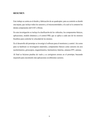 ii
RESUMEN
Este trabajo se centra en el diseño y fabricación de un quadcopter, para su controlo se diseñó
una tarjeta, que incluye todos los sensores y el microcontrolador, a la cual se le contaron los
demás componentes del UAV o Drone.
En esta investigación se incluye la clasificación de los vehículos, los componentes básicos,
aplicaciones, modelo dinámico y el control PID, que se aplica a cada uno de los motores
brushless para controlar la velocidad de los mismos.
En el desarrollo del prototipo se investigó el software para el monitoreo y control. Asi como
para su hardware se investigaron materiales, componentes básicos como sensores de axis
(acelerómetros, giroscopios, magnetómetros, barómetros), baterías, cámaras FPV, antenas.
Al final se hicieron pruebas de vuelo y se corrigieron errores en el prototipo, buscando
mejorarlo para encontrarle más aplicaciones en diferentes sectores.
 
